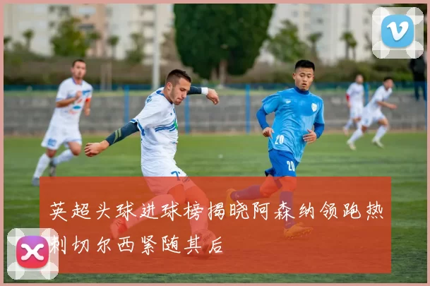 英超头球进球榜揭晓阿森纳领跑热刺切尔西紧随其后