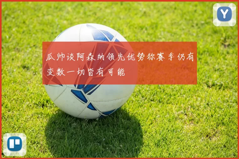 瓜帅谈阿森纳领先优势称赛季仍有变数一切皆有可能