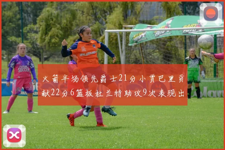 火箭半场领先爵士21分小贾巴里贡献22分6篮板杜兰特助攻9次表现出色