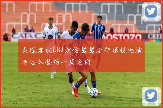 美媒建议LBJ效仿霉霉进行退役巡演与各队签约一周合同