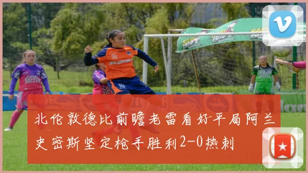 北伦敦德比前瞻老雷看好平局阿兰史密斯坚定枪手胜利2-0热刺