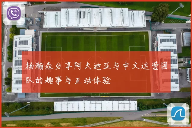 杨瀚森分享阿夫迪亚与中文运营团队的趣事与互动体验