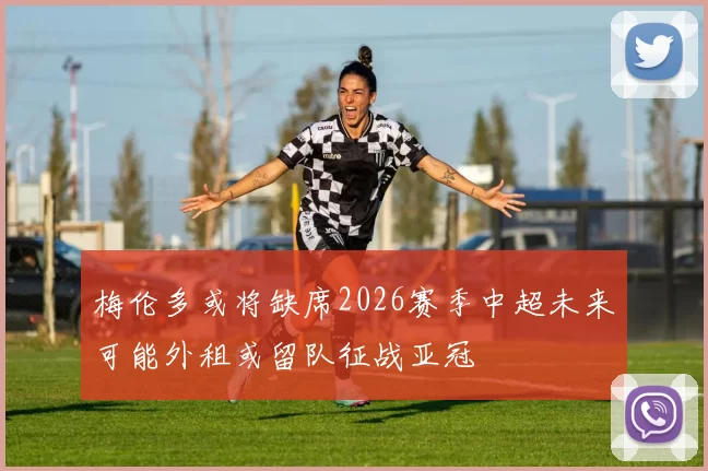 梅伦多或将缺席2026赛季中超未来可能外租或留队征战亚冠