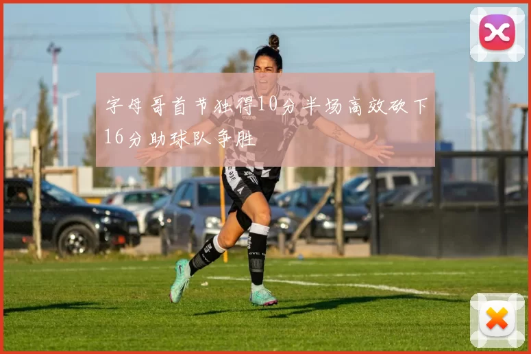字母哥首节独得10分半场高效砍下16分助球队争胜