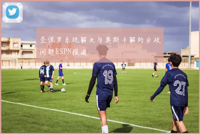 圣保罗乐观解决与奥斯卡解约分歧问题ESPN报道