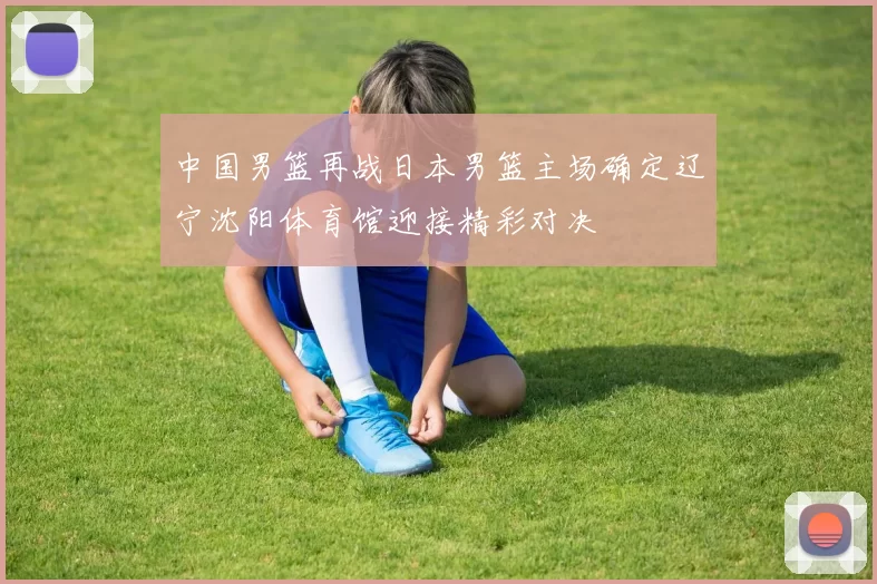 中国男篮再战日本男篮主场确定辽宁沈阳体育馆迎接精彩对决