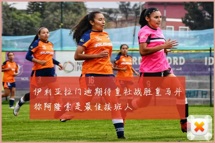 伊利亚拉门迪期待皇社战胜皇马并称阿隆索是最佳接班人