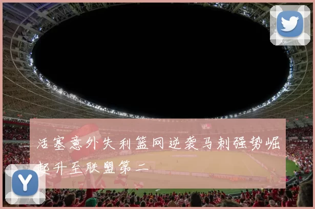 活塞意外失利篮网逆袭马刺强势崛起升至联盟第二