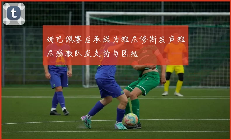 姆巴佩赛后承诺为维尼修斯发声维尼感激队友支持与团结