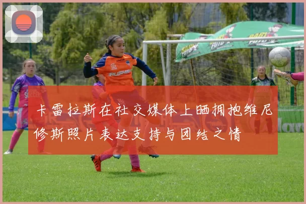 卡雷拉斯在社交媒体上晒拥抱维尼修斯照片表达支持与团结之情