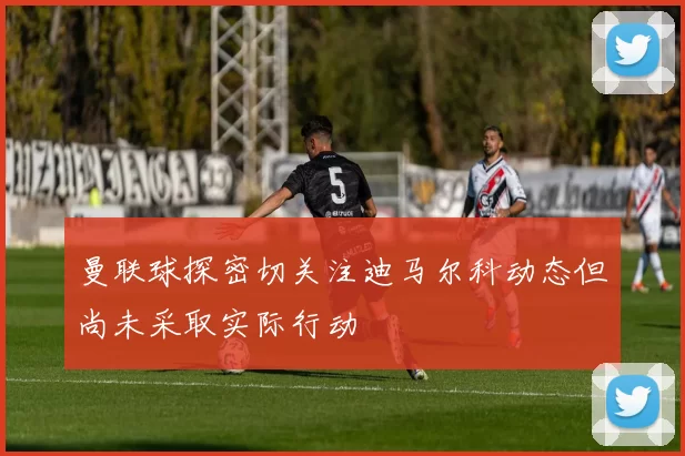 曼联球探密切关注迪马尔科动态但尚未采取实际行动