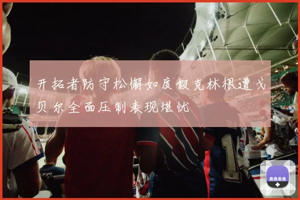 开拓者防守松懈如度假克林根遭戈贝尔全面压制表现堪忧