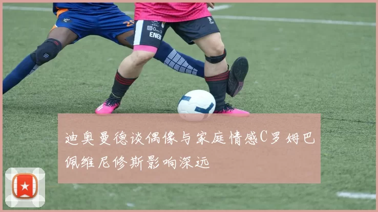 迪奥曼德谈偶像与家庭情感C罗姆巴佩维尼修斯影响深远